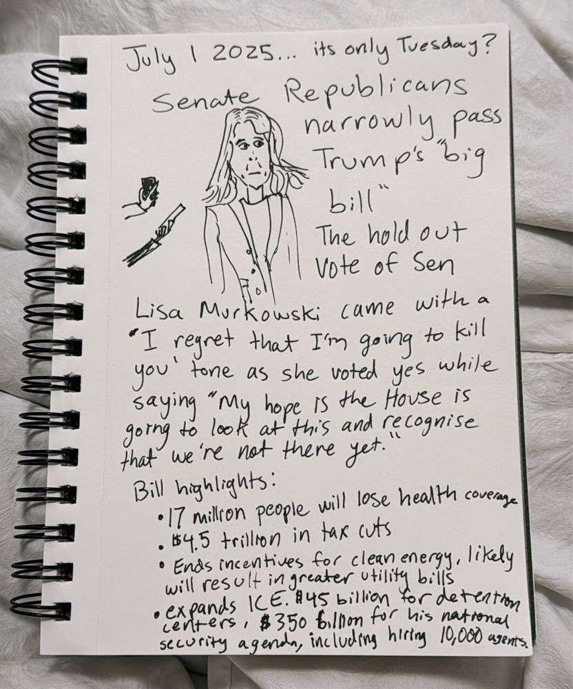 July 1 2025... its only Tuesday?
Senate Republicans narrowly pass
Trump's "big bill”

The hold out Vote of Sen Lisa Murkowski came with a
‘I regret that I'm going to kill you’ tone as she voted yes while saying “My hope is the House is going to look at this and recognise that we're not there yet.”

Bill highlights:
• 17 million people will lose health coverage
• $4.5 trillon in tax cuts
• Ends incentives for clean energy, likely will result in greater utility bills 
• expands ICE. $45 billion for detention
centers, $350 billion for his national security agenda, including hiring 10,000 agents.