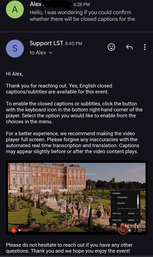 Screenshot of an email I sent to Little Cinema asking whether there's going to be captions for the event, and their response, which follows:
"Hi Alex,
Thank you for reaching out. Yes, English closed captions/subtitles are available for this event.

To enable the closed captions or subtitles, click the button with the keyboard icon in the bottom right-hand corner of the player. Select the option you would like to enable from the choices in the menu.

For a better experience, we recommend making the video player full screen. Please forgive any inaccuracies with the automated real time transcription and translation. Captions may appear slightly before or after the video content plays."

[there's a screenshot showing that Ul inside their player, I've added alt for it in the next image]

"Please do not hesitate to reach out if you have any other questions. Thank you and we hope you enjoy the event!" 