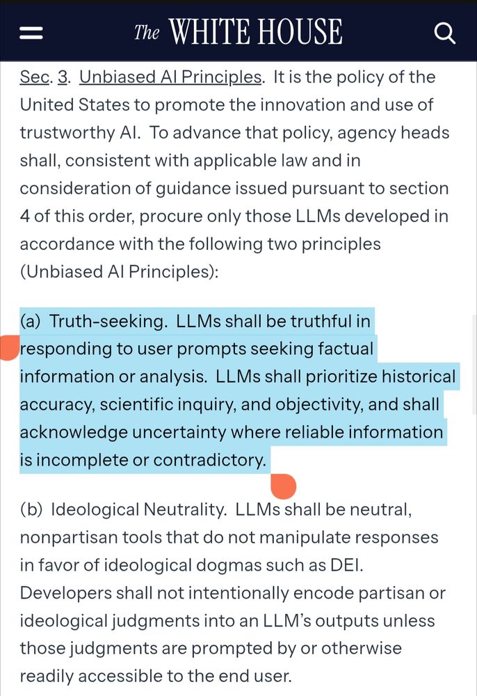 Excerpt of the linked executive order, with one paragraph highlighted.

Sec. 3.  Unbiased AI Principles.  It is the policy of the United States to promote the innovation and use of trustworthy AI.  To advance that policy, agency heads shall, consistent with applicable law and in consideration of guidance issued pursuant to section 4 of this order, procure only those LLMs developed in accordance with the following two principles (Unbiased AI Principles):

[begin highlight]
(a)  Truth-seeking.  LLMs shall be truthful in responding to user prompts seeking factual information or analysis.  LLMs shall prioritize historical accuracy, scientific inquiry, and objectivity, and shall acknowledge uncertainty where reliable information is incomplete or contradictory.
[end highlight]

(b)  Ideological Neutrality.  LLMs shall be neutral, nonpartisan tools that do not manipulate responses in favor of ideological dogmas such as DEI.  Developers shall not intentionally encode partisan or ideological judgments into an LLM’s outputs unless those judgments are prompted by or otherwise readily accessible to the end user. 