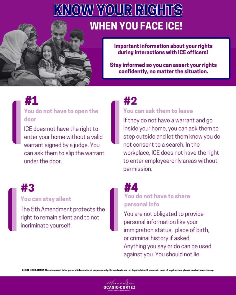 Know Your Rights When You Face ICE!

Important information about your rights during interactions with ICE officers!
Stay informed so you can assert your rights confidently, no matter the situation.

#1: You do not have to open the door
ICE does not have the right to enter your home without a valid warrant signed by a judge. You can ask them to slip the warrant under the door.

#2: You can ask them to leave
If they do not have a warrant and go inside your home, you can ask them to step outside and let them know you do not consent to a search. In the workplace, ICE does not have the right to enter employee-only areas without permission.

#3: You can stay silent
The 5th Amendment protects the right to remain silent and to not incriminate yourself.

#4: You do not have to share personal info
You are not obligated to provide personal information like your immigration status, place of birth, or criminal history if asked. Anything you say or do can be used against you. You should not lie.

Legal Disclaimer: This document is for general informational purposes only. Its contents are not legal advice. If you are in need of legal advice, please contact an attorney.