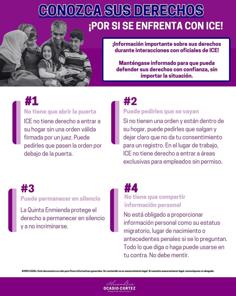 Conozca sus derechos ¡Por si se enfrenta con ICE!

¡Información importante sobre sus derechos durante interacciones con oficiales de ICE!

Manténgase informado para que pueda defender sus derechos con confianza, sin importar la situación.

#1: No tiene que abrir la puerta
ICE no tiene derecho a entrar a su hogar sin una orden válida firmada por un juez. Puede pedirles que pasen la orden por debajo de la puerta.

#2: Puede pedirles que se vayan
Si no tienen una orden y están dentro de su hogar, puede pedirles que salgan y dejar claro que no da tu consentimiento para un registro. En el lugar de trabajo, ICE no tiene derecho a entrar a áreas exclusivas para empleados sin permiso.

#3: Puede permanecer en silencio
La Quinta Enmienda protege el derecho a permanecer en silencio y a no incriminarse.

#4: No tiene que compartir información personal
No está obligado a proporcionar información personal como su estatus migratorio, lugar de nacimiento o antecedentes penales si se lo preguntan. Todo lo que diga o haga puede usarse en tu contra. No debe mentir.

Aviso Legal: Este documento es solo para fines informativos generales. Su contenido no es asesoramiento legal. Si necesita asesoramiento legal, comuníquese un abogado.
