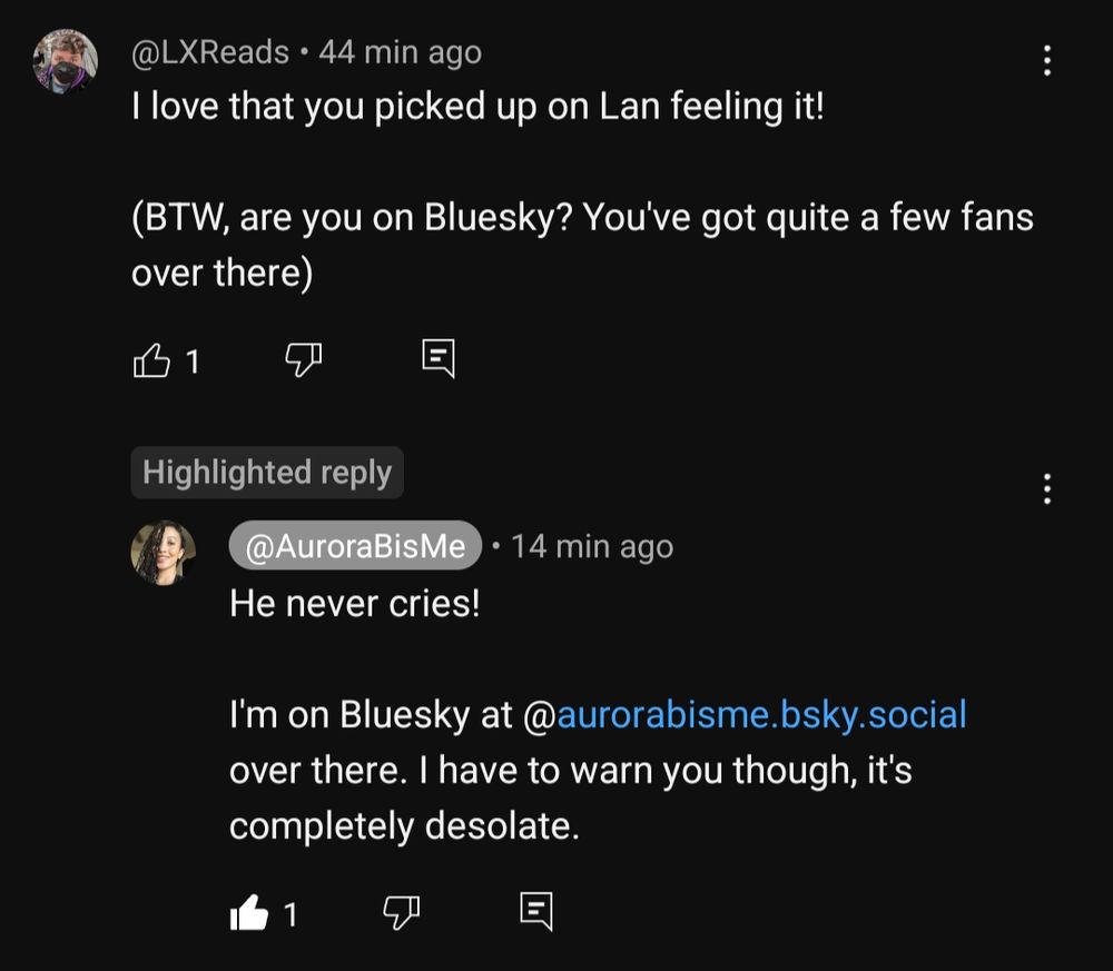Screenshot of the linked YouTube comment:
I (@LXReads) said:
"I love that you picked up on Lan feeling it!

(BTW, are you on Bluesky? You've got quite a few fans over there)"

To which AuroraB (@AuroraBisMe) replied:
"He never cries!

I'm on Bluesky at @aurorabisme.bsky.social over there. I have to warn you though, it's completely desolate." 