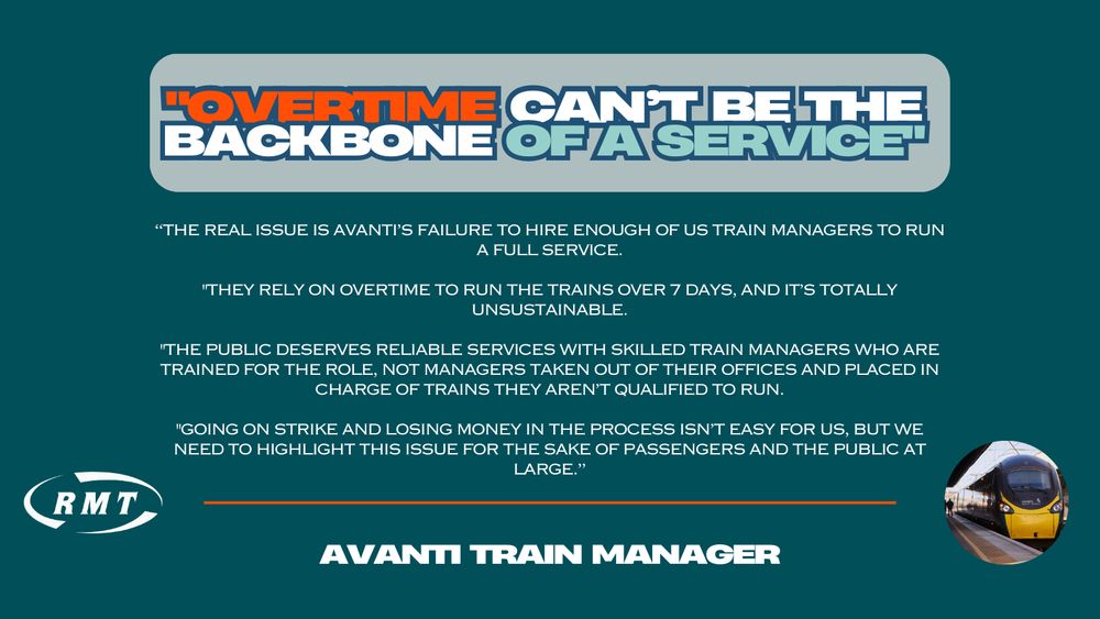 Case study from an Avanti West Coast Train Manager that reads: 
"Overtime can’t be the backbone of a service"

“The real issue is Avanti’s failure to hire enough of us train managers to run a full service.

"They rely on overtime to run the trains over 7 days, and it’s totally unsustainable.

"The public deserves reliable services with skilled train managers who are trained for the role, not managers taken out of their offices and placed in charge of trains they aren’t qualified to run.

"Going on strike and losing money in the process isn’t easy for us, but we need to highlight this issue for the sake of passengers and the public at large.”