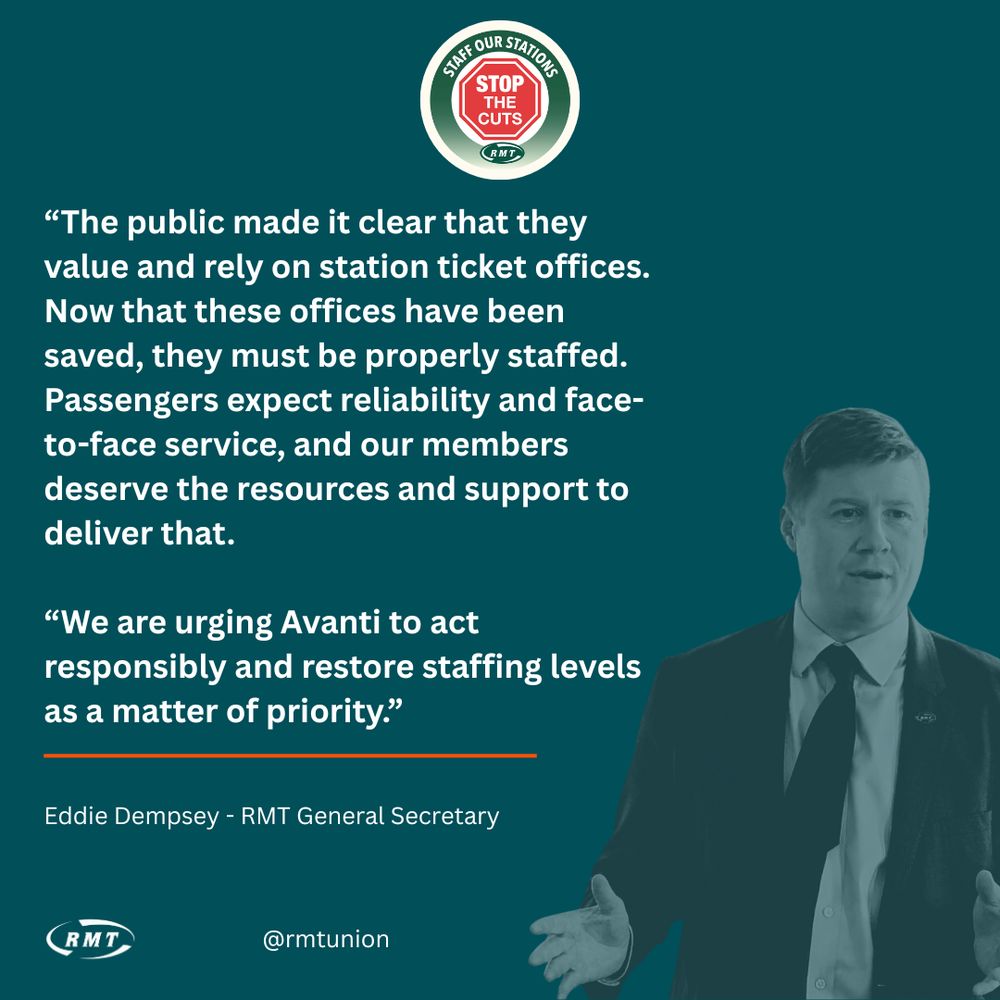 Graphic featuring an image of RMT general Secretary, Eddie Dempsey and a quote that reads; “The public made it clear that they value and rely on station ticket offices. "Now that these offices have been saved, they must be properly staffed. "Passengers expect reliability and face-to-face service, and our members deserve the resources and support to deliver that. “We are urging Avanti to act responsibly and restore staffing levels as a matter of priority.”