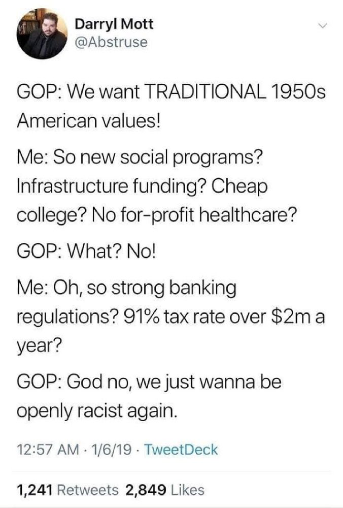GOP: We want TRADITIONAL 1950s American values!

Me: So new social programs? Infrastructure funding? Cheap college? No for-profit healthcare?

GOP: What? No!

Me: Oh, so strong banking regulations? 91% tax rate over $2m a year?

GOP: God no, we just wanna be openly racist again.