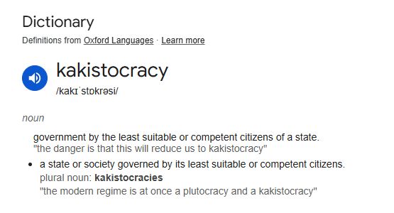Definition: kakistocracy
/kakɪˈstɒkrəsi/
noun
government by the least suitable or competent citizens of a state.
"the danger is that this will reduce us to kakistocracy"
a state or society governed by its least suitable or competent citizens.
plural noun: kakistocracies
"the modern regime is at once a plutocracy and a kakistocracy"