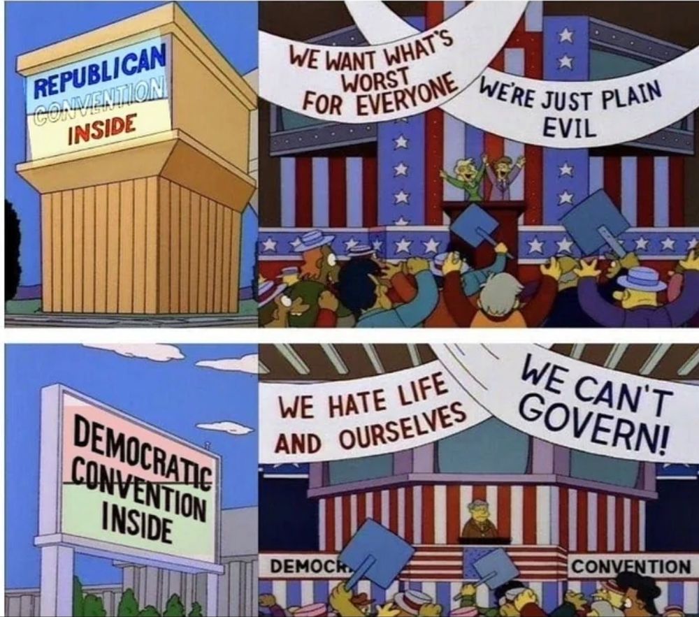 That Simpsons joke
"REPUBLICAN CONVENTION INSIDE

WE WANT WHAT'S WORSR FOR EVERYONE. 
WE'RE JUST PLAIN EVIL"

"DEMOCRATIC CONVENTION INSIDE 

WE HATE OURSELVES 
WE CAN'T GOVERN!"