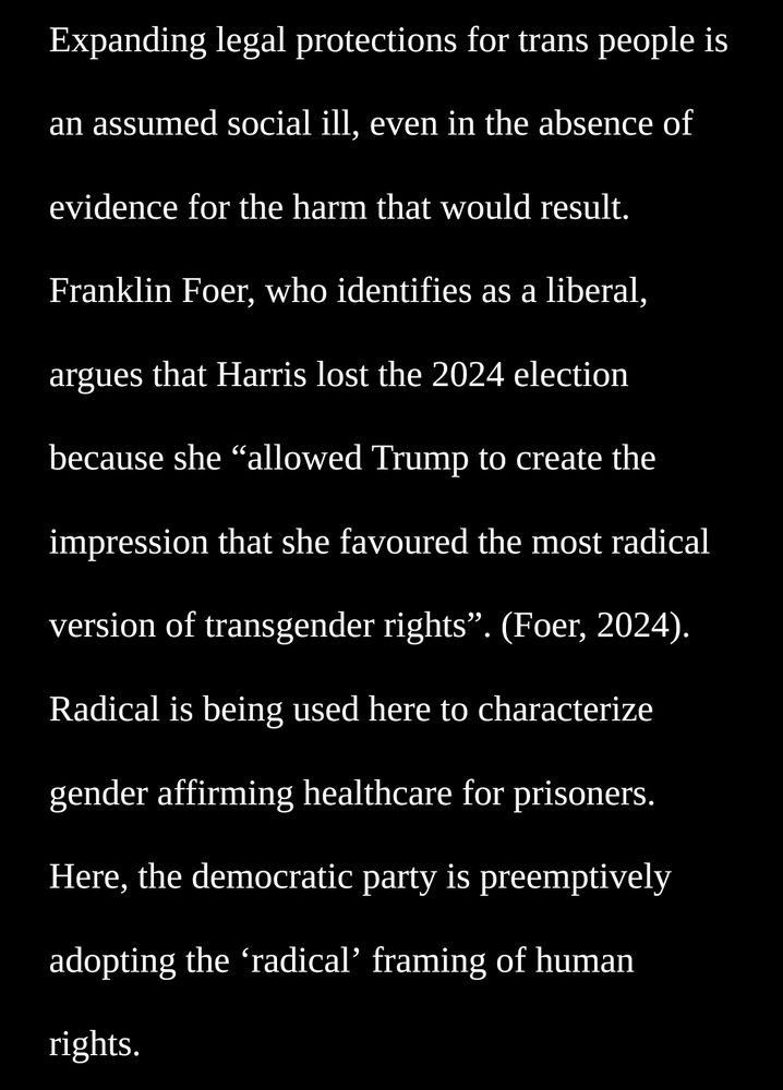 Franklin Foer, who identifies as a liberal, argues that Harris lost the 2024 election because she “allowed Trump to create the impression that she favoured the most radical version of transgender rights”. (Foer, 2024). Radical is being used here to characterize gender affirming healthcare for prisoners. Here, the democratic party is preemptively adopting the ‘radical’ framing of human rights.