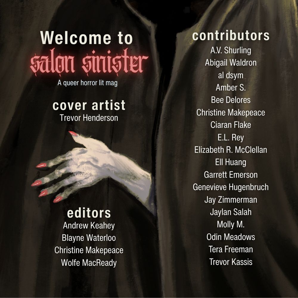 A pallid hand with pink, sharp fingernails appearing from behind a black cloak. Text reads: Welcome to Salon Sinister (Red, glowing, mystical font), a queer horror lit mag. 

Cover Artist: Trevor Henderson
Editors, Andrew Keahey, Blayne Waterloo, Christine Makepeace, Wolfe MacReady.

Contributors: A.V. Shurling, Abigail Waldron, al dsym, Amber S., Bee Delores, Christine Makepeace, Ciaran Flake, E.L. Rey, Elizabeth R. McClellan, Ell Huang, Garrett Emerson, Genevieve Hugenbruch, Jay Zimmerman, Jaylan Salah, Molly M., Odin Meadowns, Tera Freeman, Trevor Kassis