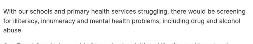 Screenshot of text.

With our schools and primary health services struggling, there would be screening for illiteracy, innumeracy and mental health problems, including drug and alcohol abuse.