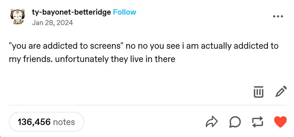 tumblr post with 136k+ notes by ty-bayonet-betteridge, posted on Jan 28, 2024:

"you are addicted to screens" no no you see i am actually addicted to my friends. unfortunately they live in there