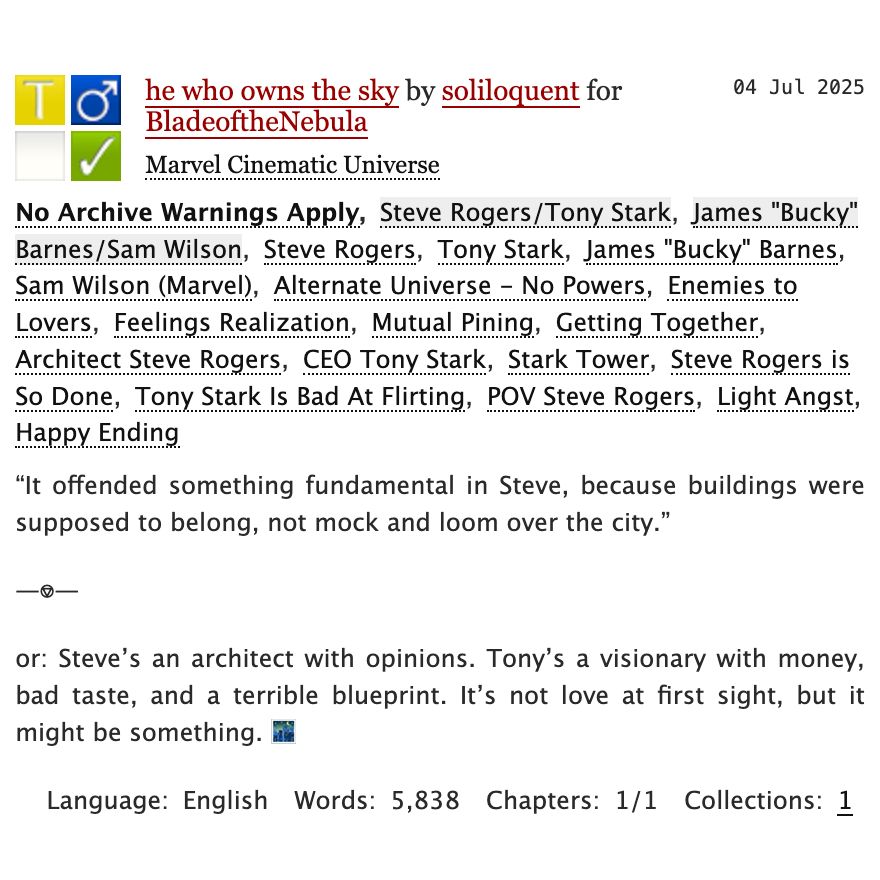 Rated T. No Archive Warnings Apply. 

Tags: 

Steve Rogers/Tony Stark, James "Bucky" Barnes/Sam Wilson, Tony Stark, Steve Rogers, James "Bucky" Barnes, Sam Wilson (Marvel), Alternate Universe - No Powers, Enemies to Lovers, Feelings Realization, Mutual Pining, Getting Together, Architect Steve Rogers, CEO Tony Stark, Stark Tower, Steve Rogers is So Done, Tony Stark Is Bad At Flirting, POV Steve Rogers, Light Angst, Happy Ending

Summary: “It offended something fundamental in Steve, because buildings were supposed to belong, not mock and loom over the city.”

or: Steve’s an architect with opinions. Tony’s a visionary with money, bad taste, and a terrible blueprint. It’s not love at first sight, but it might be something. 

Words: 5838 (1 chapter).
