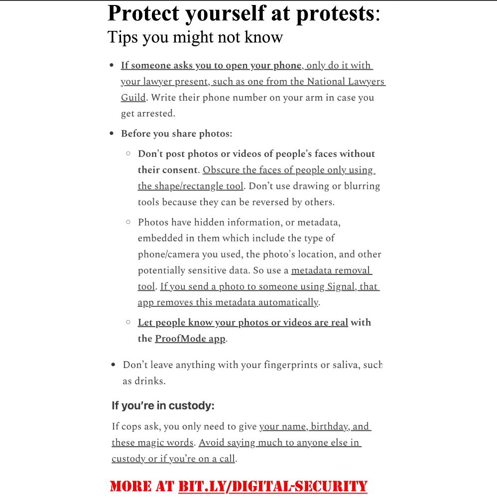 Image of text below:

📢Protect yourself/others at #protests

See BIT.LY/DIGITAL-SECURITY for more info

If someone asks you to open your phone, only do it with your lawyer present, such as one from the @NationalLawyersGuild. Write their phone number on your arm in case you get arrested.

Before you share photos:

- Don’t post photos or videos of people’s faces without their consent. Obscure the faces of people only using the shape/rectangle tool. Don’t use drawing or blurring tools because they can be reversed by others. 

- Photos have hidden information, or metadata, embedded in them which include the type of phone/camera you used, the photo's location, and other potentially sensitive data. So use a metadata removal tool. If you send a photo to someone using Signal, that app removes this metadata automatically.

- Let people know your photos or videos are real with the #ProofModeApp.

Don’t leave anything with your fingerprints or saliva, such as drinks.

If you’re in custody:
If cops ask, you only need to say your name, birthday, and these magic words. Avoid saying much to anyone else in custody or if you’re on a call.