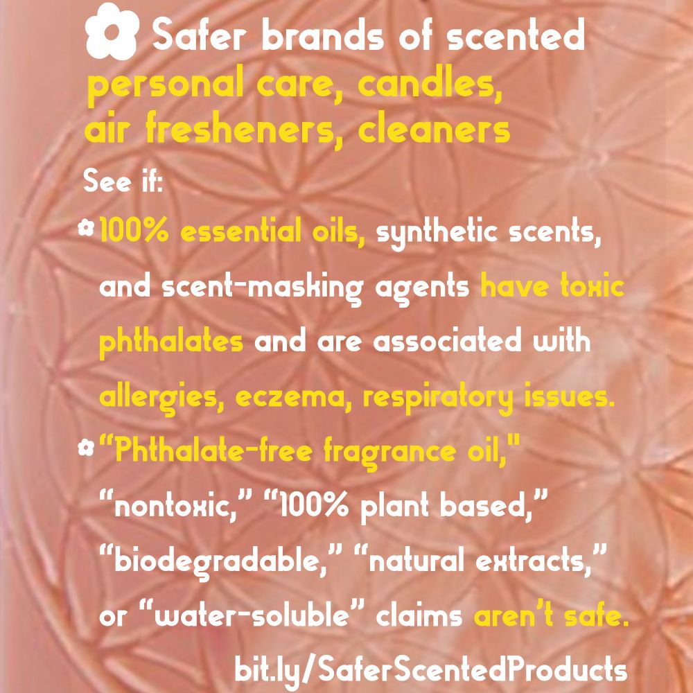 Image of rose-colored flower of life sacred geometry soap with text below:

Safer brands of scented skincare, air fresheners, candles, cleaners:

See bit.ly/SaferScentedProducts on if:

100% essential oils, synthetic scents,
and scent-masking agents have toxic phthalates and are associated with allergies, eczema, respiratory issues.

“Phthalate-free fragrance oil," “nontoxic,” “100% plant based,” “biodegradable,” “natural extracts,” or “water-soluble” claims aren’t safe.     