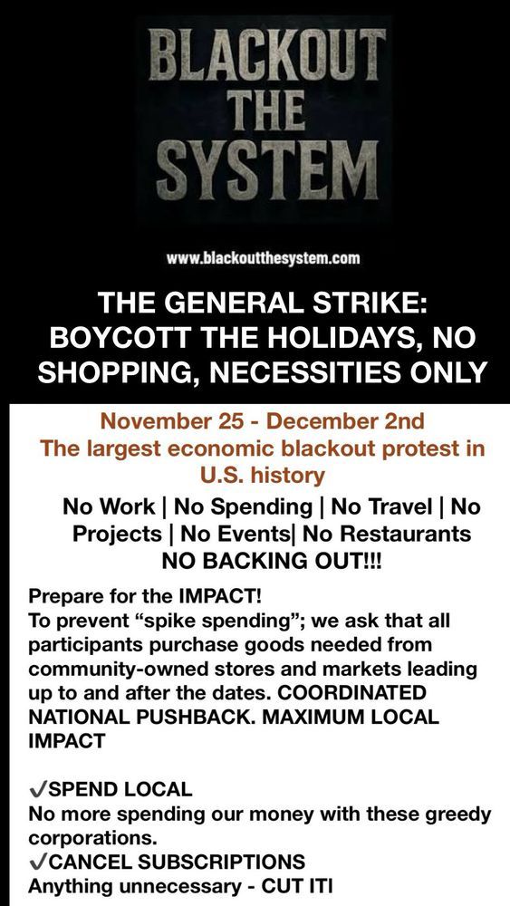 This is a call for an economic blackout.  It reads:

THE GENERAL STRIKE:  
BOYCOTT THE HOLIDAYS, NO SHOPPING, NECESSITIES ONLY

November 25 - December 2nd

The largest economic protest in U.S. history

No Work / No Spending / No Travel / No Projects / No events / No Restaurants 

NO BACKING OUT!!!

Prepare for the IMPACT!
To prevent "spike spending"; we ask that all participants purchase goods needed from community-owned stores and markets leading up to and after the dates.  COORDINATED NATIONAL PUSHBACK, MAXIMUM LOCAL IMPACT

SPEND LOCAL
No more spending our money with these greedy corporations.

CANCEL SUBSCTIPTIONS
Anything unnecessary - CUT IT!
