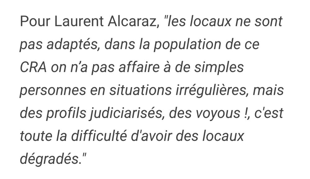 "Pour Laurent Alcaraz, "les locaux ne sont pas adaptés, dans la population de ce CRA on n’a pas affaire à de simples personnes en situations irrégulières, mais des profils judiciarisés, des voyous !, c'est toute la difficulté d'avoir des locaux dégradés.""