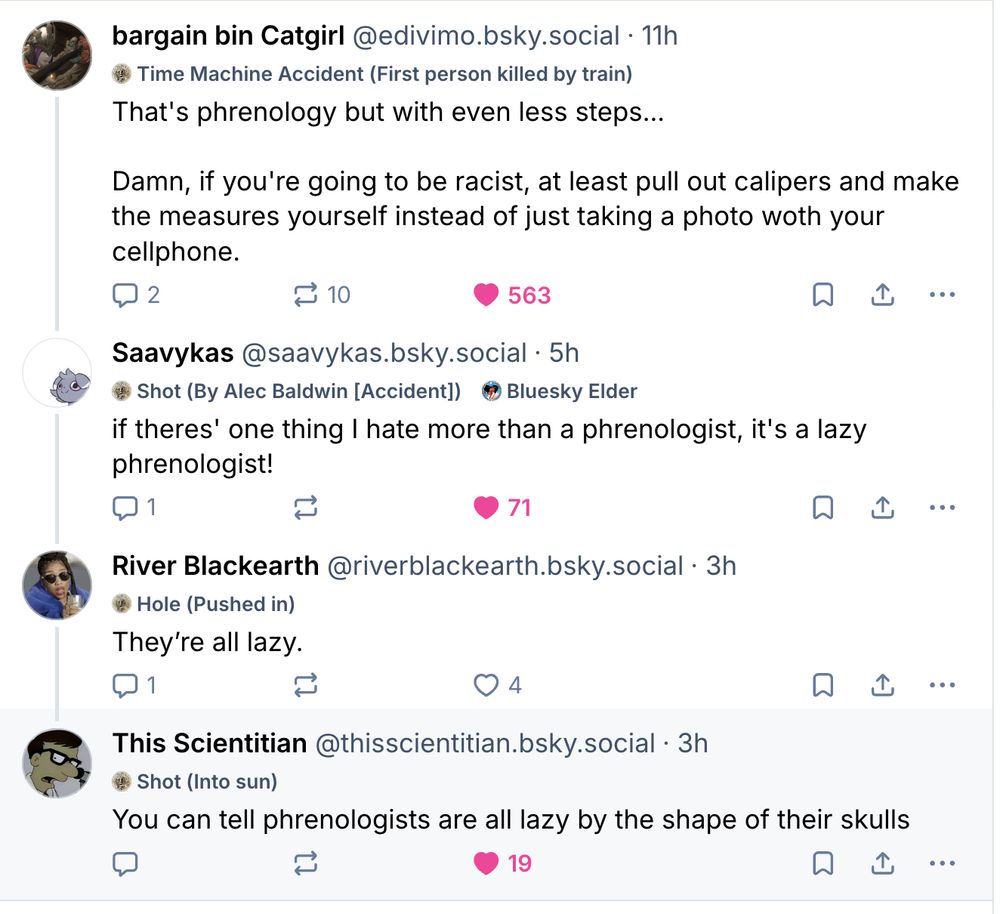 bargain bin Catgirl
@edivimo.bsky.social
That's phrenology but with even less steps...

Damn, if you're going to be racist, at least pull out calipers and make the measures yourself instead of just taking a photo woth your cellphone.


‪Saavykas‬
 ‪@saavykas.bsky.social‬
· 5h

if theres' one thing I hate more than a phrenologist, it's a lazy phrenologist!


‪River Blackearth‬
 ‪@riverblackearth.bsky.social‬

They’re all lazy.

‪This Scientitian‬
 ‪@thisscientitian.bsky.social‬

You can tell phrenologists are all lazy by the shape of their skulls