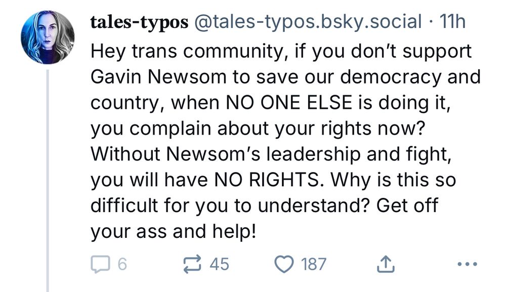 Bigot post that says: Hey trans community, if you don’t support Gavin Newsom to save our democracy and country, when NO ONE ELSE is doing it, you complain about your rights now? Without Newsom’s leadership and fight, you will have NO RIGHTS. Why is this so difficult for you to understand? Get off your ass and help!