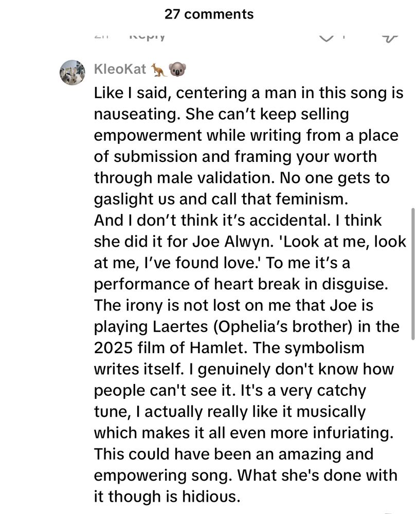 Like I said, centering a man in this song is nauseating. She can't keep selling empowerment while writing from a place of submission and framing your worth through male validation. No one gets to gaslight us and call that feminism.
And I don't think it's accidental. I think she did it for Joe Alwyn. 'Look at me, look at me, l've found love!' To me it's a performance of heart break in disguise.
The irony is not lost on me that Joe is playing Laertes (Ophelia's brother) in the 2025 film of Hamlet. The symbolism writes itself. I genuinely don't know how people can't see it. It's a very catchy tune, l actually really like it musically which makes it all even more infuriating.
This could have been an amazing