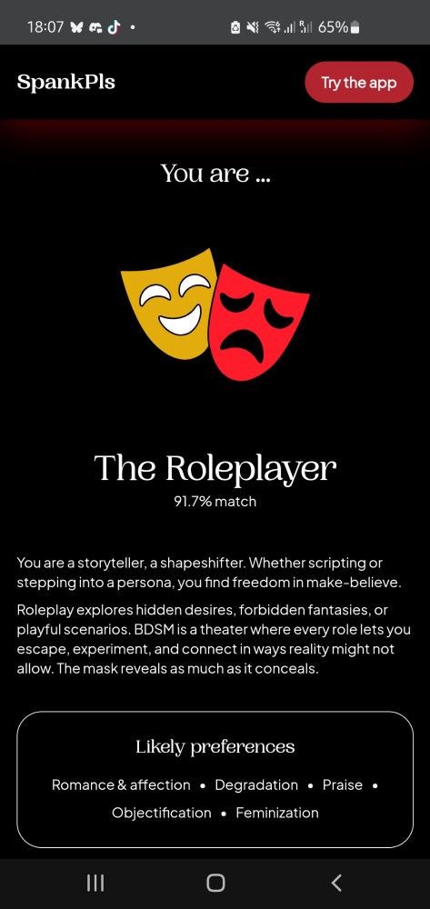 screenshot of SpankPls BDSM results 
 
You are ... 
The Roleplayer 
91.7% match 
You are a storyteller, a shapeshifter. Whether scripting or stepping into a persona, you find freedom in make-believe. Roleplay explores hidden desires, forbidden fantasies, or playful scenarios. BDSM is a theater where every role lets you escape, experiment, and connect in ways reality might not allow. The mask reveals as much as it conceals. 
Likely preferences 
Romance & affection • Degradation • Praise • Objectification • Feminization