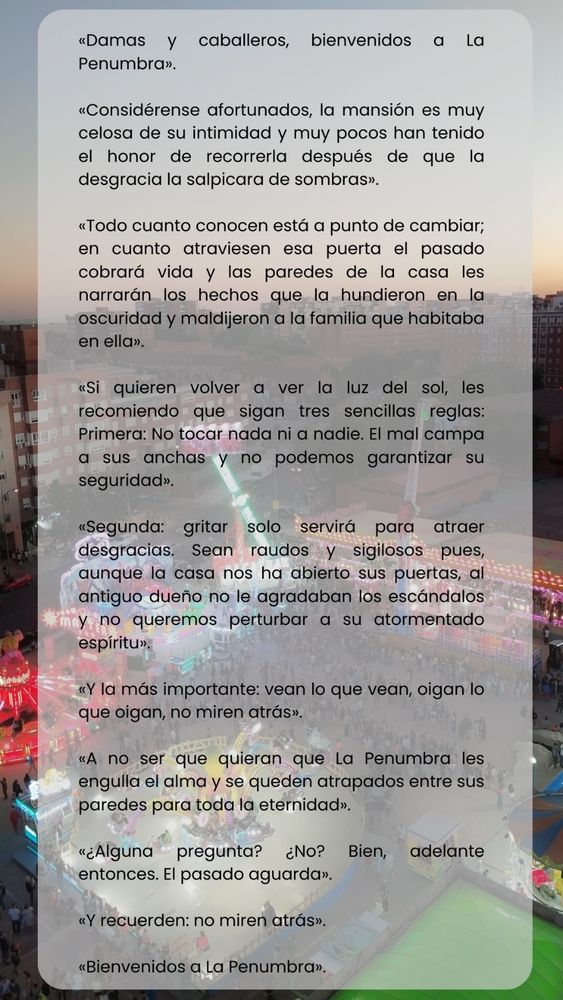 Dama y caballeros, bienvenidos a La Penumbra.
Considerense afortunados, la mansión es muy celosa de su intimidad y muy pocos han tenido el honor de recorrerla después de que la desgracia la salpicara de sombras.
Todo cuanto conocen está a punto de cambiar; en cuanto atraviesen esa puerta el pasado cobrará vida y los paredes de la casa les narrarán los hechos que la hundieron en la oscuridad y maldijeron a la familia que habitaba en ella.
Si quieren volver a ver la luz del sol les recomiendo que sigan tres sencillas reglas: primera, no tocar nada ni a nadie; el mal campa a sus anchas y no podemos garantizar su seguridad.
Segunda: gritar solo servirá para atraer desgracias. Sean raudos y sigilosos pues, aunque la casa nos ha abierto sus puertas, al antiguo dueño no le agraband los escándalos y no queremos perturbar a su atormentado espíritu. 
Y la más importante de todas: vean lo que vean, oigan lo que oigan, no miren atrás.

