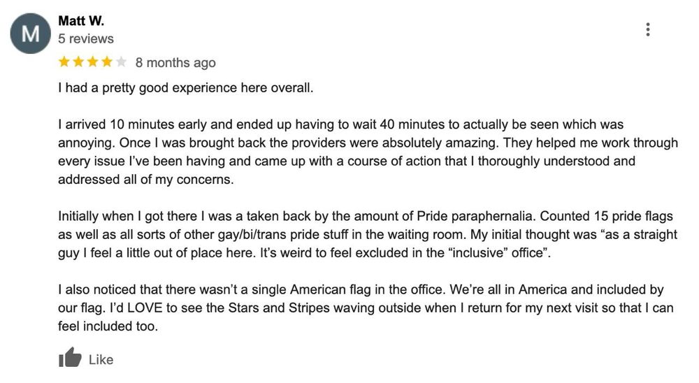 A Google Review with the following text: “I had a pretty good experience here overall.

I arrived 10 minutes early and ended up having to wait 40 minutes to actually be seen which was annoying. Once I was brought back the providers were absolutely amazing. They helped me work through every issue I’ve been having and came up with a course of action that I thoroughly understood and addressed all of my concerns.

Initially when I got there I was a taken back by the amount of Pride paraphernalia. Counted 15 pride flags as well as all sorts of other gay/bi/trans pride stuff in the waiting room. My initial thought was “as a straight guy I feel a little out of place here. It’s weird to feel excluded in the “inclusive” office”.

I also noticed that there wasn’t a single American flag in the office. We’re all in America and included by our flag. I’d LOVE to see the Stars and Stripes waving outside when I return for my next visit so that I can feel included too.”