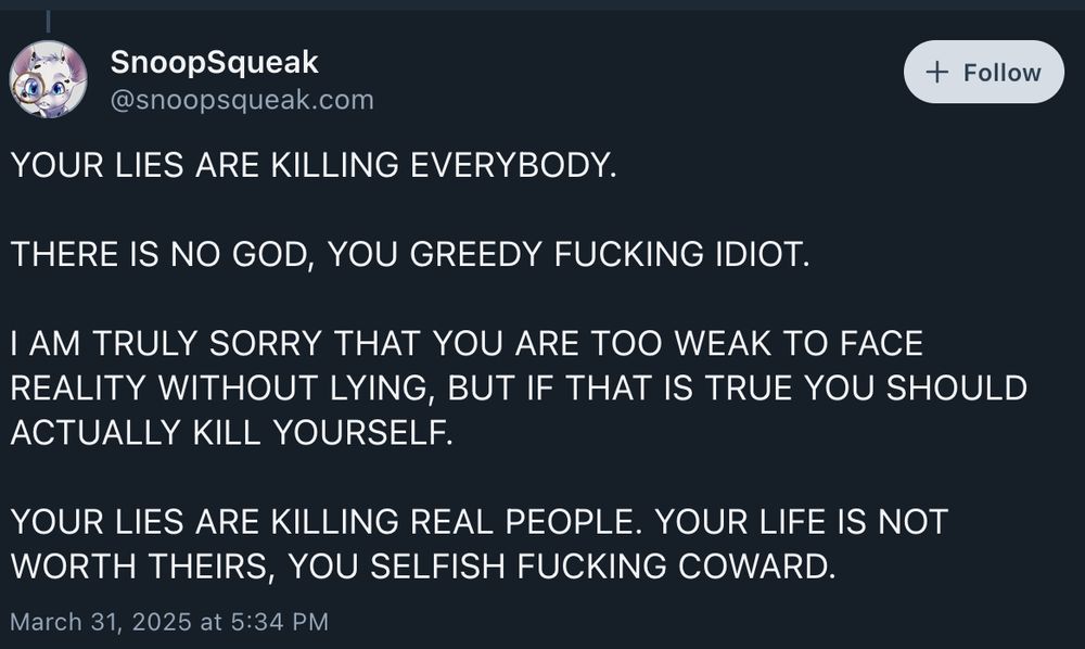 @snoopsqueak.com on Bluesky

YOUR LIES ARE KILLING EVERYBODY.

THERE IS NO GOD, YOU GREEDY FUCKING IDIOT.

I AM TRULY SORRY THAT YOU ARE TOO WEAK TO FACE REALITY WITHOUT LYING, BUT IF THAT IS TRUE YOU SHOULD ACTUALLY KILL YOURSELF.

YOUR LIES ARE KILLING REAL PEOPLE. YOUR LIFE IS NOT WORTH THEIRS, YOU SELFISH FUCKING COWARD.