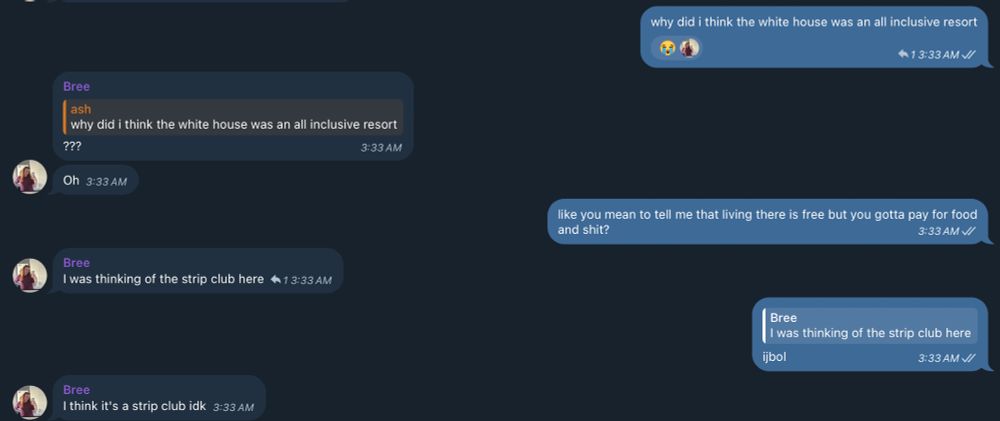 a text thread with me and bree

me: "why did i think the white house was an all inclusive resort"
bree: "???"
bree: "oh"
me: "like you mean to tell me that living there is free but you gotta pay for food and shit?"
bree: "i was thinking of the strip club here"
me: "ijbol"
bree: "i think it's a strip club idk"
