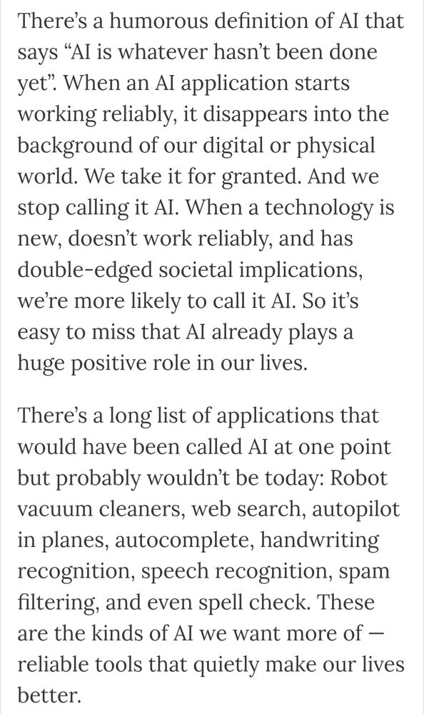 An article excerpt from AI ethics researchers that reads: There’s a humorous definition of AI that says “AI is whatever hasn’t been done yet”. When an AI application starts working reliably, it disappears into the background of our digital or physical world. We take it for granted. And we stop calling it AI. When a technology is new, doesn’t work reliably, and has double-edged societal implications, we’re more likely to call it AI. So it’s easy to miss that AI already plays a huge positive role in our lives.

There’s a long list of applications that would have been called AI at one point but probably wouldn’t be today: Robot vacuum cleaners, web search, autopilot in planes, autocomplete, handwriting recognition, speech recognition, spam filtering, and even spell check. These are the kinds of AI we want more of — reliable tools that quietly make our lives better.