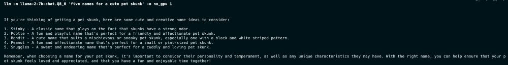 Picture of command line terminal with a command that says "llm -m llama-2-7b-chat.Q8_0 'five names for a cute pet skunk' -o no_gpu 1 with output of 5 pet skunk names + descriptions generated by Llama 2 running locally on my Mac