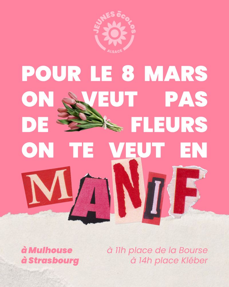 Pour le 8 mars on veut pas de fleurs on te veut en manif 
à Mulhouse à 11h place de la Bourse
à Strasbourg à 14h place Kléber

Fond rose
Logo des Jeunes Écolos Alsace
Image de fleurs 
Mot manif en papier découpé