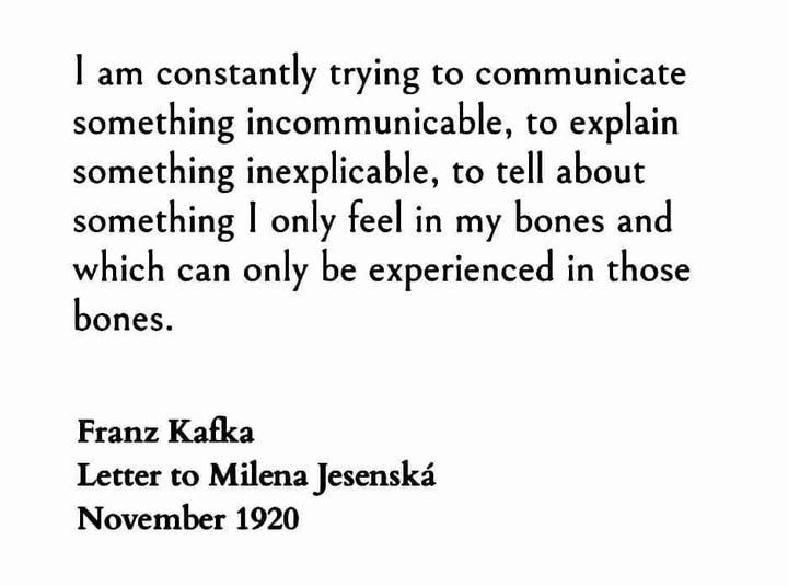 I am constantly trying to communicate something incommunicable, to explain something inexplicable, to tell about something I only feel in my bones and which can only be experienced in those bones.
Franz Kafka
Letter to Milena Jesenská
November 1920