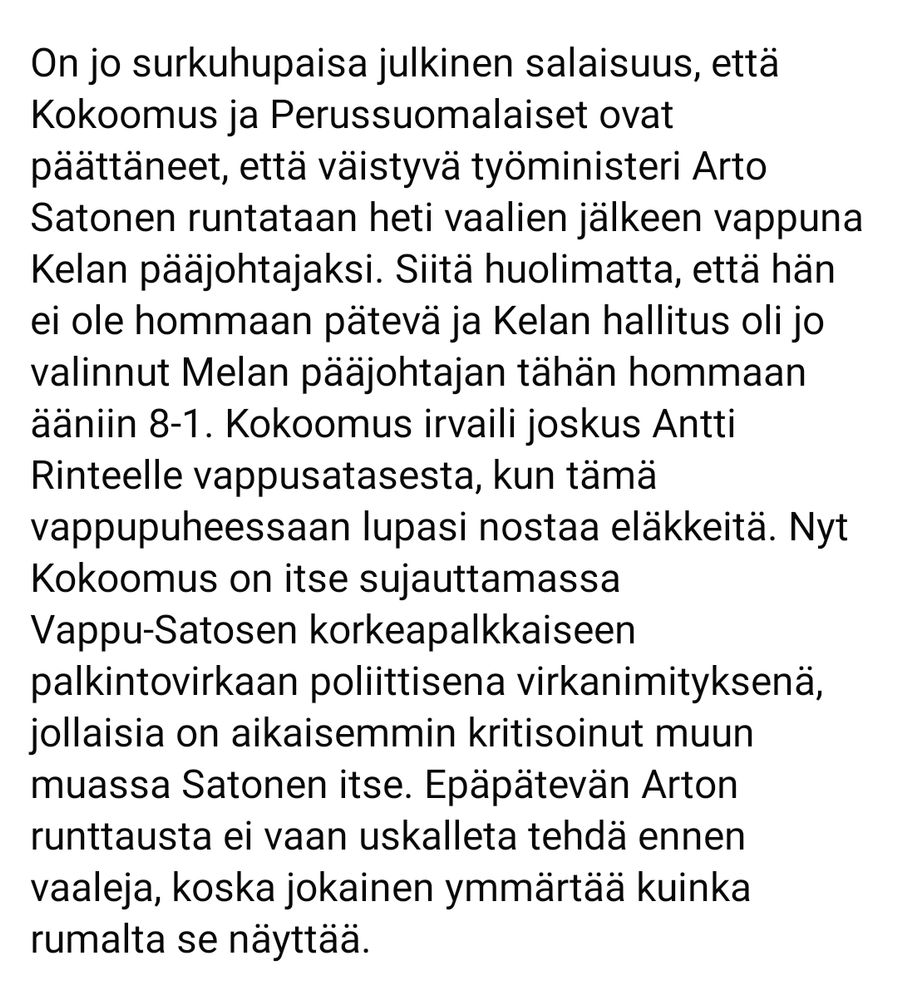Omaa alaani eniten koskettaa OKM:n leikkauslista eli kun kulttuurilta on viime vuonna leikattu jo aivan hirvittävällä tavalla ja Opetus- ja kulttuuriministeriöön on suunniteltu tällekin vuodelle saman suuruiset eli 75 miljoonan euron leikkaukset. Nyt on jo leikattu kulttuurijärjestöjen ja -festivaalien tuista niin paljon, että moni niistä ei pysty enää jatkamaan. Lisää on vielä tulossa, mutta miten ne kohdistuvat OKM:n alla? Koulutukseen? Kulttuuriin? Mihin? Onko hallituksen mielestä Suomessa vieläkin liikaa kotimaista kulttuuria vai lukutaitoisia kansalaisia?

Kokoomus, Perussuomalaiset ja niiden perässähiihtäjät KD ja RKP pitävät ilmeisesti suomalaisia niin tyhmiä, että he voivat vaalikentillä puhua terveydenhoidon, kulttuurin, koulutuksen ja oikeudenmukaisuuden puolesta, mutta samaan aikaan pitää porvaripovareissaan leikkauksia terveydenhoitoon, kulttuuriin ja koulutukseen sekä tietenkin yhtä kappaletta Vappu-Satosia.

Kuntavaaleissa suomalaiset toivottavasti äänestävät vaihtoehtoa tälle huononnuksiin ja sumutukseen pohjautuvalle politiikalle ja Vappu-Satosille.

Mike Pohjola
Helsinki, Vasemmistoliitto, 169