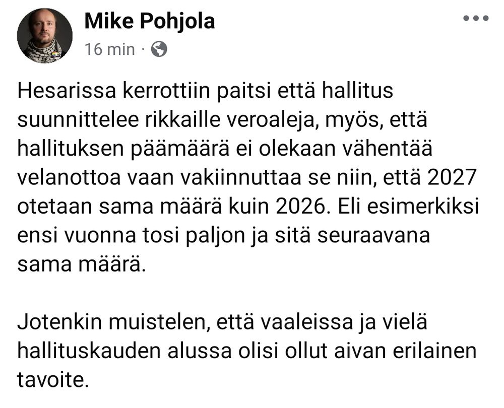 Hesarissa kerrottiin paitsi että hallitus suunnittelee rikkaille veroaleja, myös, että hallituksen päämäärä ei olekaan vähentää velanottoa vaan vakiinnuttaa se niin, että 2027 otetaan sama määrä kuin 2026. Eli esimerkiksi ensi vuonna tosi paljon ja sitä seuraavana sama määrä.

Jotenkin muistelen, että vaaleissa ja vielä hallituskauden alussa olisi ollut aivan erilainen tavoite.
