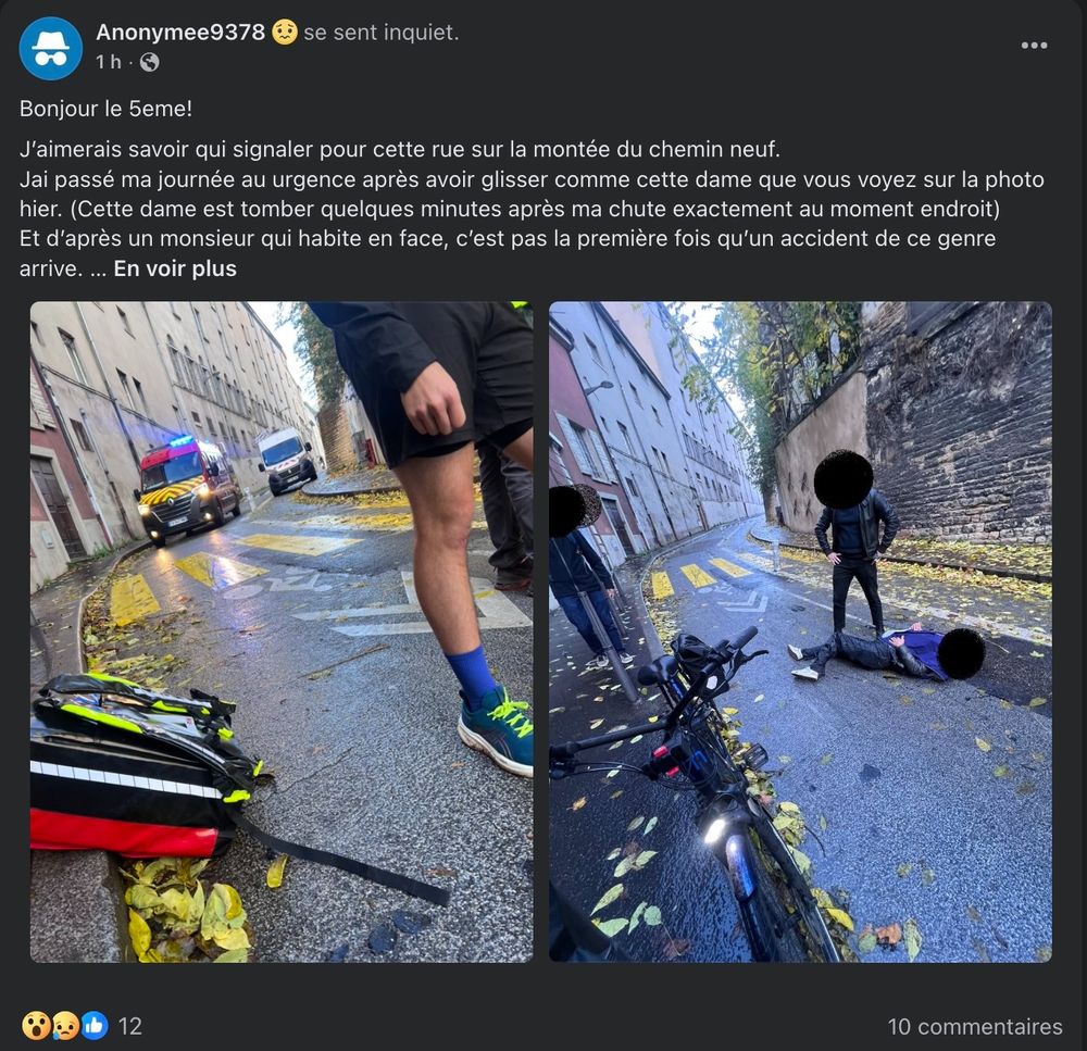 Image d'un accident sur Facebook avec ce texte: Bonjour le 5eme! 
J’aimerais savoir qui signaler pour cette rue sur la montée du chemin neuf. 
Jai passé ma journée au urgence après avoir glisser comme cette dame que vous voyez sur la photo hier. (Cette dame est tomber quelques minutes après ma chute exactement au moment endroit) 
Et d’après un monsieur qui habite en face, c’est pas la première fois qu’un accident de ce genre arrive. 
Malgré le fait qu’on roule doucement en vélo ou en trottinette vu la pluie, c’est vraiment ce passage piétons jaune qui est très dangereux car c’est au même endroit que chaque accident se produit.  
Merci pour votre aide