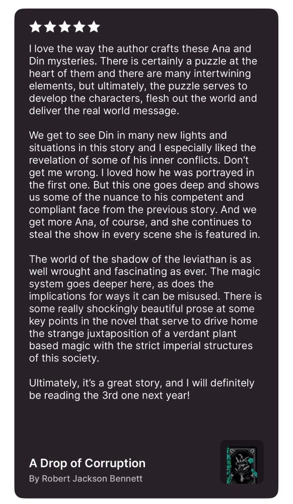 A screencap of my review of a drop of corruption. Full text:

I love the way the author crafts these Ana and Din mysteries. There is certainly a puzzle at the heart of them and there are many intertwining elements, but ultimately, the puzzle serves to develop the characters, flesh out the world and deliver the real world message. 

We get to see Din in many new lights and situations in this story and I especially liked the revelation of some of his inner conflicts. Don’t get me wrong. I loved how he was portrayed in the first one. But this one goes deep and shows us some of the nuance to his competent and compliant face from the previous story. And we get more Ana, of course, and she continues to steal the show in every scene she is featured in. 

The world of the shadow of the leviathan is as well wrought and fascinating as ever. The magic system goes deeper here, as does the implications for ways it can be misused. There is some really shockingly beautiful prose at some key points in the novel that serve to drive home the strange juxtaposition of a verdant plant based magic with the strict imperial structures of this society. 

Ultimately, it’s a great story, and I will definitely be reading the 3rd one next year!