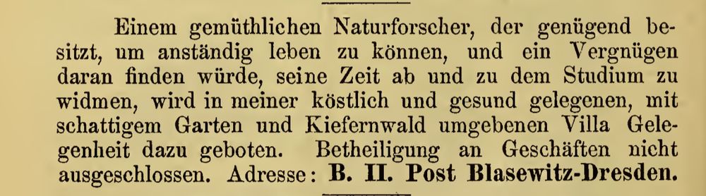 Einem gemüthlichen Naturforscher, der genügend besitzt, um anständig leben zu können, und ein Vergnügen daran finden würde, seine Zeit ab und zu dem Studium zu widmen, wird in meiner köstlich und gesund gelegenen, mit schattigem Garten und Kiefernwald umgebenen Villa Gelegenheit dazu geboten. Betheiligung an Geschäften nicht ausgeschlossen. Adresse: B. II Post Blasewitz-Dresden.