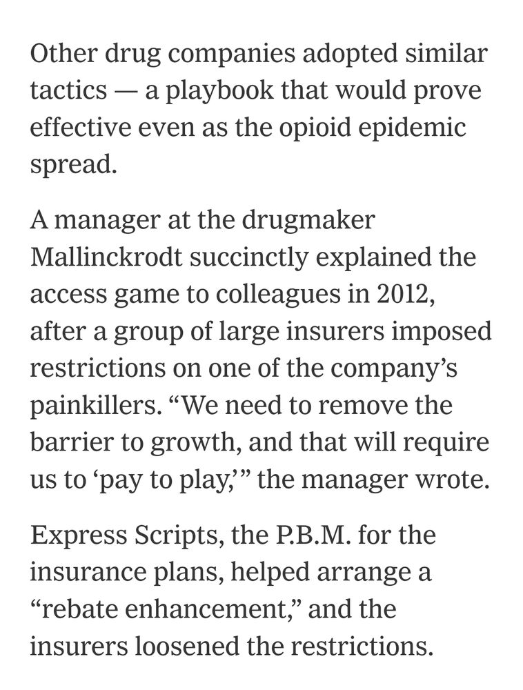 Other drug companies adopted similar tactics — a playbook that would prove effective even as the opioid epidemic spread.

A manager at the drugmaker Mallinckrodt succinctly explained the access game to colleagues in 2012, after a group of large insurers imposed restrictions on one of the company’s painkillers. “We need to remove the barrier to growth, and that will require us to ‘pay to play,’” the manager wrote.

Express Scripts, the P.B.M. for the insurance plans, helped arrange a “rebate enhancement,” and the insurers loosened the restrictions.