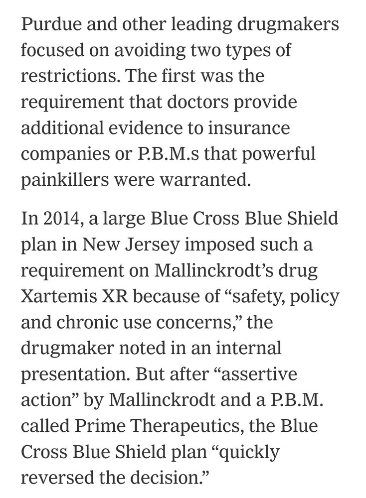 Purdue and other leading drugmakers focused on avoiding two types of restrictions. The first was the requirement that doctors provide additional evidence to insurance companies or P.B.M.s that powerful painkillers were warranted.

In 2014, a large Blue Cross Blue Shield plan in New Jersey imposed such a requirement on Mallinckrodt’s drug Xartemis XR because of “safety, policy and chronic use concerns,” the drugmaker noted in an internal presentation. But after “assertive action” by Mallinckrodt and a P.B.M. called Prime Therapeutics, the Blue Cross Blue Shield plan “quickly reversed the decision.”