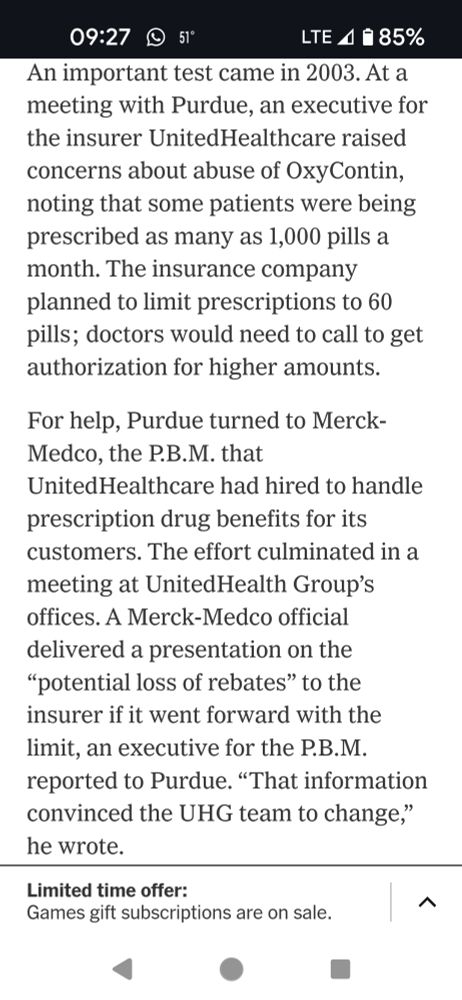 An important test came in 2003. At a meeting with Purdue, an executive for the insurer UnitedHealthcare raised concerns about abuse of OxyContin, noting that some patients were being prescribed as many as 1,000 pills a month. The insurance company planned to limit prescriptions to 60 pills; doctors would need to call to get authorization for higher amounts.

For help, Purdue turned to Merck-Medco, the P.B.M. that UnitedHealthcare had hired to handle prescription drug benefits for its customers. The effort culminated in a meeting at UnitedHealth Group’s offices. A Merck-Medco official delivered a presentation on the “potential loss of rebates” to the insurer if it went forward with the limit, an executive for the P.B.M. reported to Purdue. “That information convinced the UHG team to change,” he wrote.