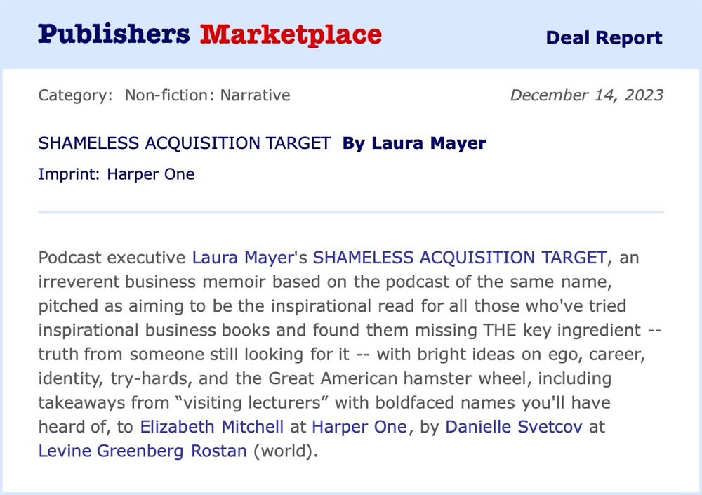 podcast executive Laura Mayer’s irreverent business memoir, Shameless Acquisition Target, based on the critically-acclaimed 2022 podcast of the same name, which aims to be the inspirational read for all those who’ve tried inspirational business books and found them missing THE key ingredient -- truth from someone still looking for it -- with bright ideas on ego, career, identity, try-hards, and the Great American hamster wheel, including takeaways from “visiting lecturers” with boldfaced names you’ll have heard of, to Elizabeth Mitchell at Harper One, by Danielle Svetcov at Levine Greenberg Rostan Literary (World).
