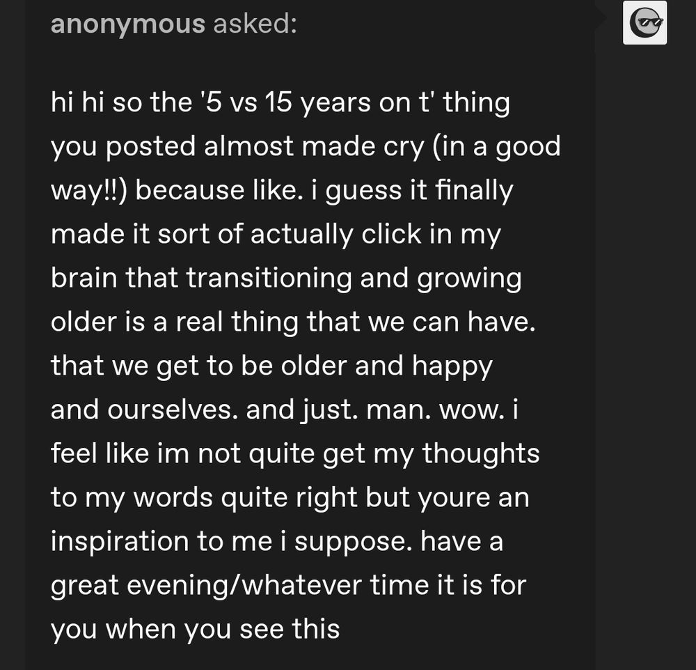 A tumblr Ask from an anonymous user: "hi hi so the '5 vs 15 years on t' thing you posted almost made cry (in a good way!!) because like. i guess it finally made it sort of actually click in my brain that transitioning and growing older is a real thing that we can have. that we get to be older and happy and ourselves. and just. man. wow. i feel like im not quite get my thoughts to my words quite right but youre an inspiration to me i suppose. have a great evening/whatever time it is for you when you see this"