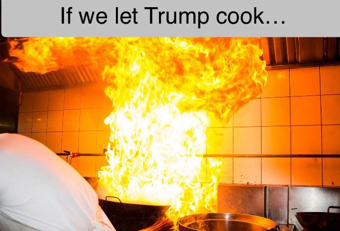 If we let Trump continue to cook, the house will burn down