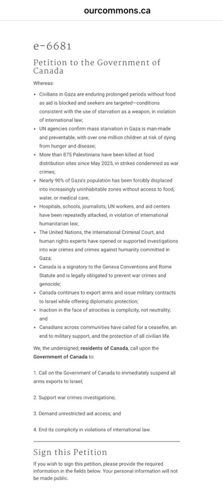 e-6681

Petition to the Government of Canada
Whereas:
Civilians in Gaza are enduring prolonged periods without food as aid is blocked and seekers are targeted—conditions consistent with the use of starvation as a weapon, in violation of international law;
UN agencies confirm mass starvation in Gaza is man-made and preventable, with over one million children at risk of dying from hunger and disease;
More than 875 Palestinians have been killed at food distribution sites since May 2025, in strikes condemned as war crimes;
Nearly 90% of Gaza’s population has been forcibly displaced into increasingly uninhabitable zones without access to food, water, or medical care;
Hospitals, schools, journalists, UN workers, and aid centers have been repeatedly attacked, in violation of international humanitarian law;
The United Nations, the International Criminal Court, and human rights experts have opened or supported investigations into war crimes and crimes against humanity committed in Gaza;
Canada is a signatory to the Geneva Conventions and Rome Statute and is legally obligated to prevent war crimes and genocide;
Canada continues to export arms and issue military contracts to Israel while offering diplomatic protection;
Inaction in the face of atrocities is complicity, not neutrality; and
Canadians across communities have called for a ceasefire, an end to military support, and the protection of all civilian life.
We, the undersigned, residents of Canada, call upon the Government of Canada to:
1. Call on the Government of Canada to immediately suspend all arms exports to Israel;
2. Support war crimes investigations;
3. Demand unrestricted aid access; and
4. End its complicity in violations of international law.
Sign this Petition

https://www.ourcommons.ca/petitions/en/Petition/Sign/e-6681