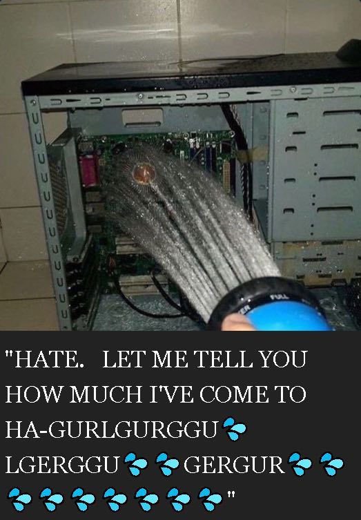 Photo of a computer's inside being showered captioned "HATE. LET ME TELL YOU HOW MUCH I'VE COME TO HA-GURLGURGGU 💦 LGERGGU 💦💦 GERGUR 💦💦💦💦💦💦💦💦"