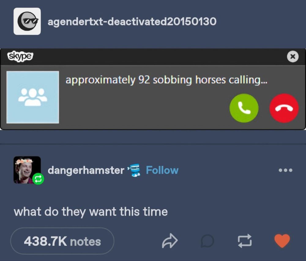 Tumblr thread.
agendertxt-deactivated20150130: screenshot of Skype incoming call window which says "approximately 92 sobbing horses calling..."
dangerhamster: "what do they want this time"