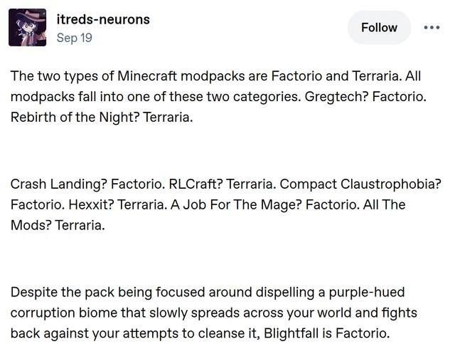Tumblr post by itreds-neurons (alt by Gemini 3):
"The two types of Minecraft modpacks are Factorio and Terraria. All modpacks fall into one of these two categories. Gregtech? Factorio. Rebirth of the Night? Terraria.

Crash Landing? Factorio. RLCraft? Terraria. Compact Claustrophobia? Factorio. Hexxit? Terraria. A Job For The Mage? Factorio. All The Mods? Terraria.

Despite the pack being focused around dispelling a purple-hued corruption biome that slowly spreads across your world and fights back against your attempts to cleanse it, Blightfall is Factorio."