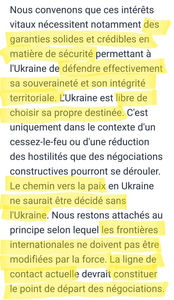 Citation déclaration du président Macron, de la première ministre Meloni, du chancelier Merz, du premier ministre Tusk, du premier ministre Starmer, de la présidente von der Leyen et du président Stubb : "Nous convenons que ces intérêts vitaux nécessitent notamment des garanties solides et crédibles en matière de sécurité permettant à l'Ukraine de défendre effectivement sa souveraineté et son intégrité territoriale. L'Ukraine est libre de choisir sa propre destinée. C'est uniquement dans le contexte d'un cessez-le-feu ou d'une réduction des hostilités que des négociations constructives pourront se dérouler. Le chemin vers la paix en Ukraine ne saurait être décidé sans l'Ukraine. Nous restons attachés au principe selon lequel les frontières internationales ne doivent pas être modifiées par la force. La ligne de contact actuelle devrait constituer le point de départ des négociations."