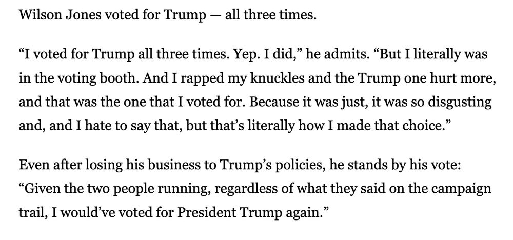 Wilson Jones voted for Trump - all three times. "I voted for Trump all three times. Yep. I did," he admits. "But I literally was in the voting booth. And I rapped my knuckles and the Trump one hurt more, and that was the one that I voted for. Because it was just, it was so disgusting and, and I hate to say that, but that's literally how I made that choice." Even after losing his business to Trump's policies, he stands by his vote: "Given the two people running, regardless of what they said on the campaign trail, I would've voted for President Trump again."