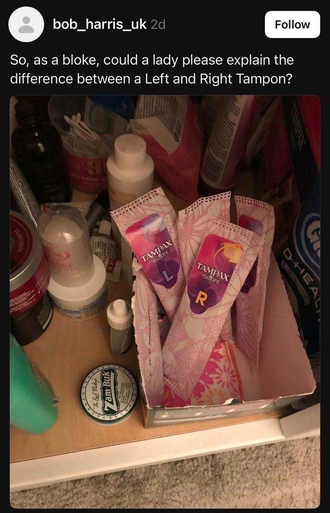 Follow + HE

bob_harris_uk 2d So, as a bloke, could a lady please explain the difference between a Left and Right Tampon?

picture: two tampax tampons, one labeled with an 'L' and one with an 'R'